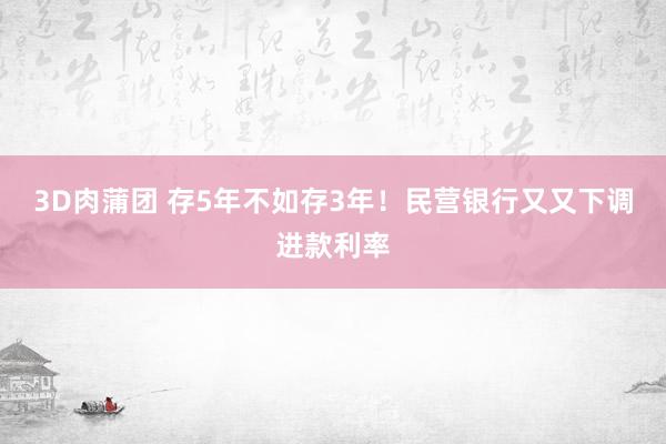 3D肉蒲团 存5年不如存3年！民营银行又又下调进款利率
