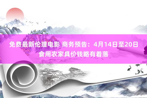免费最新伦理电影 商务预告：4月14日至20日食用农家具价钱略有着落