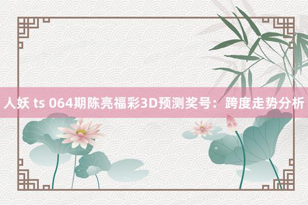 人妖 ts 064期陈亮福彩3D预测奖号：跨度走势分析