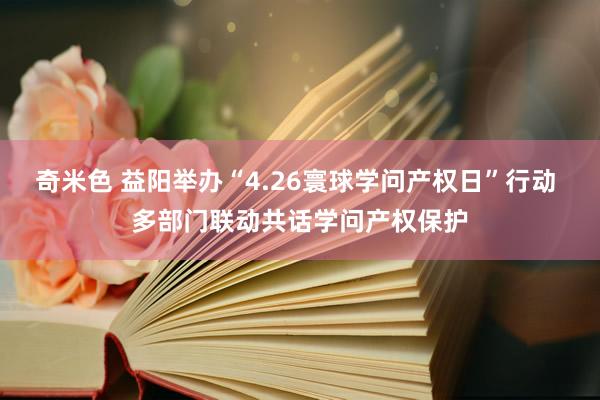 奇米色 益阳举办“4.26寰球学问产权日”行动 多部门联动共话学问产权保护