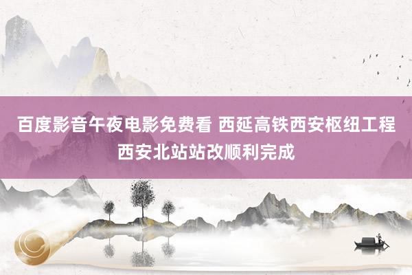百度影音午夜电影免费看 西延高铁西安枢纽工程西安北站站改顺利完成