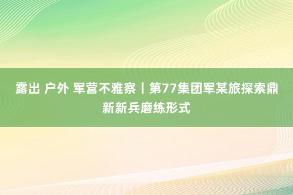露出 户外 军营不雅察丨第77集团军某旅探索鼎新新兵磨练形式