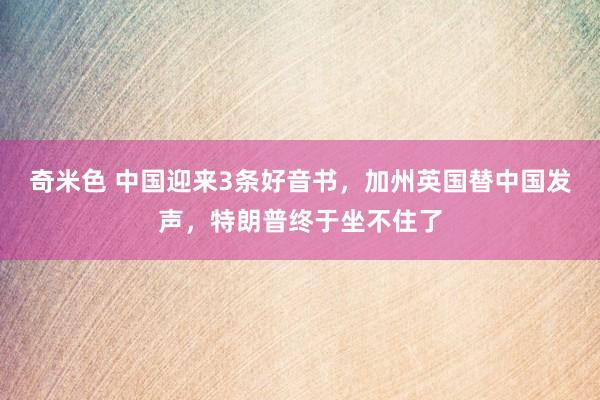 奇米色 中国迎来3条好音书，加州英国替中国发声，特朗普终于坐不住了