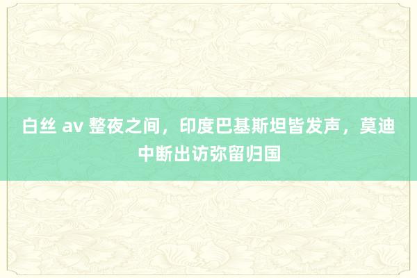 白丝 av 整夜之间，印度巴基斯坦皆发声，莫迪中断出访弥留归国