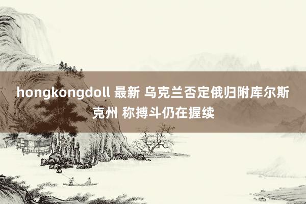hongkongdoll 最新 乌克兰否定俄归附库尔斯克州 称搏斗仍在握续