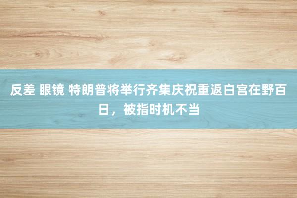 反差 眼镜 特朗普将举行齐集庆祝重返白宫在野百日，被指时机不当
