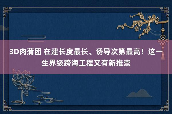 3D肉蒲团 在建长度最长、诱导次第最高！这一生界级跨海工程又有新推崇
