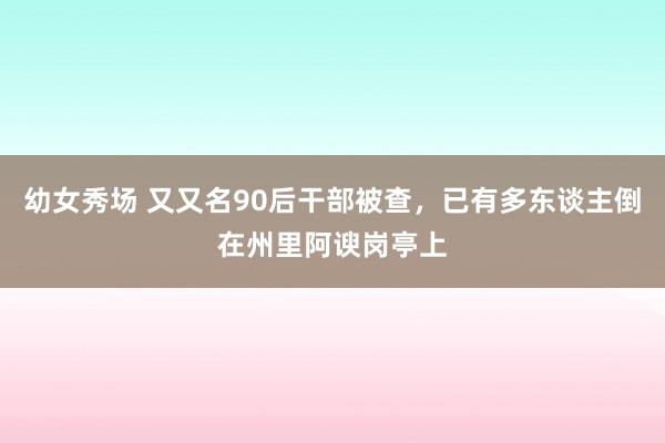 幼女秀场 又又名90后干部被查，已有多东谈主倒在州里阿谀岗亭上