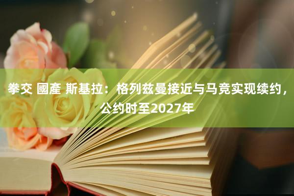 拳交 國產 斯基拉：格列兹曼接近与马竞实现续约，公约时至2027年