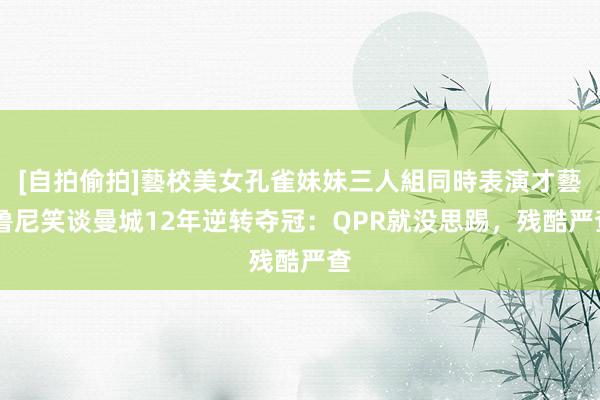 [自拍偷拍]藝校美女孔雀妹妹三人組同時表演才藝 鲁尼笑谈曼城12年逆转夺冠：QPR就没思踢，残酷严查