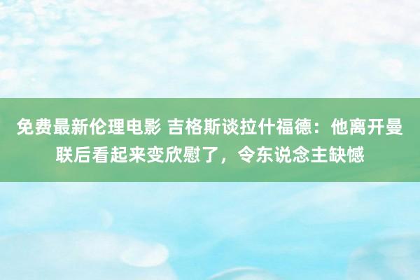 免费最新伦理电影 吉格斯谈拉什福德：他离开曼联后看起来变欣慰了，令东说念主缺憾