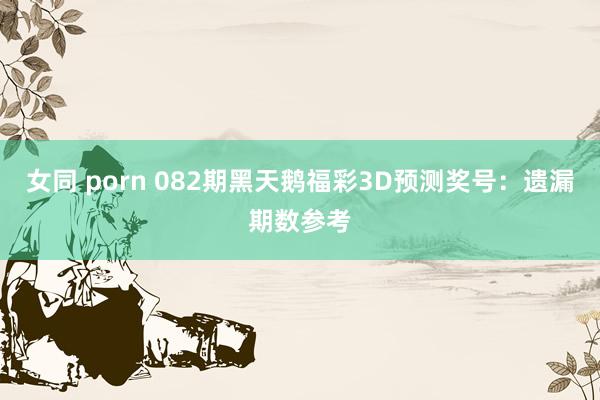 女同 porn 082期黑天鹅福彩3D预测奖号：遗漏期数参考